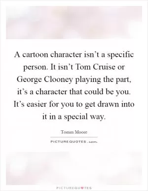 A cartoon character isn’t a specific person. It isn’t Tom Cruise or George Clooney playing the part, it’s a character that could be you. It’s easier for you to get drawn into it in a special way Picture Quote #1