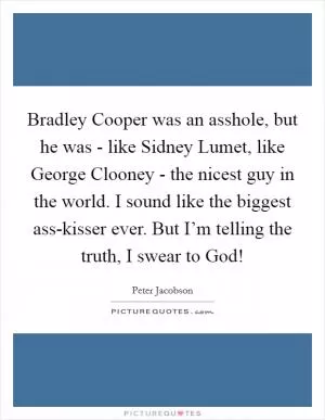 Bradley Cooper was an asshole, but he was - like Sidney Lumet, like George Clooney - the nicest guy in the world. I sound like the biggest ass-kisser ever. But I’m telling the truth, I swear to God! Picture Quote #1