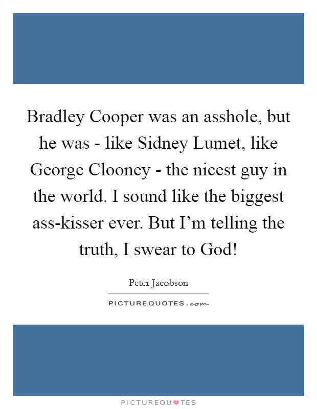 Bradley Cooper was an asshole, but he was - like Sidney Lumet, like George Clooney - the nicest guy in the world. I sound like the biggest ass-kisser ever. But I'm telling the truth, I swear to God! Picture Quote #1