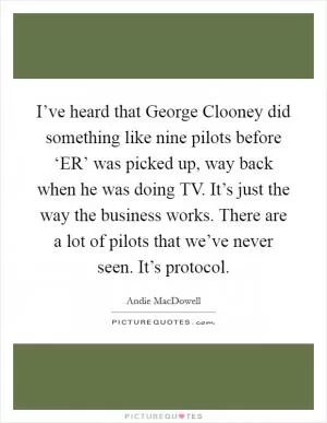 I’ve heard that George Clooney did something like nine pilots before ‘ER’ was picked up, way back when he was doing TV. It’s just the way the business works. There are a lot of pilots that we’ve never seen. It’s protocol Picture Quote #1