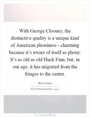 With George Clooney, the distinctive quality is a unique kind of American phoniness - charming because it’s aware of itself as phony. It’s as old as old Huck Finn, but, in our age, it has migrated from the fringes to the center Picture Quote #1