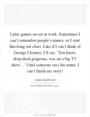 I play games on-set at work. Sometimes I can’t remember people’s names, so I start throwing out clues. Like if I can’t think of George Clooney, I’ll say, ‘You know, drop-dead gorgeous, was on a big TV show... ‘ Until someone says his name, I can’t finish my story! Picture Quote #1