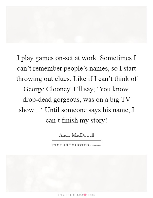 I play games on-set at work. Sometimes I can't remember people's names, so I start throwing out clues. Like if I can't think of George Clooney, I'll say, ‘You know, drop-dead gorgeous, was on a big TV show... ‘ Until someone says his name, I can't finish my story! Picture Quote #1