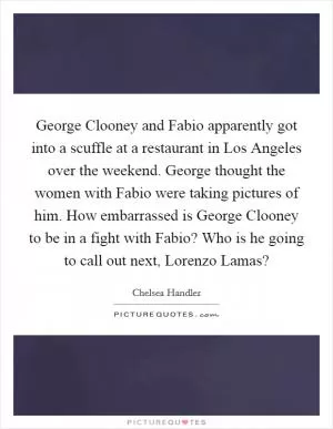 George Clooney and Fabio apparently got into a scuffle at a restaurant in Los Angeles over the weekend. George thought the women with Fabio were taking pictures of him. How embarrassed is George Clooney to be in a fight with Fabio? Who is he going to call out next, Lorenzo Lamas? Picture Quote #1