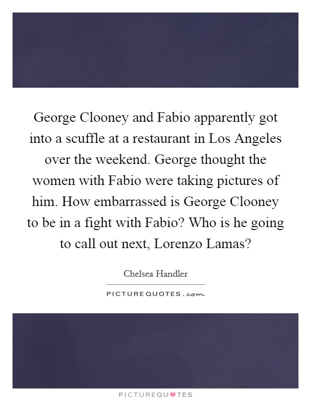 George Clooney and Fabio apparently got into a scuffle at a restaurant in Los Angeles over the weekend. George thought the women with Fabio were taking pictures of him. How embarrassed is George Clooney to be in a fight with Fabio? Who is he going to call out next, Lorenzo Lamas? Picture Quote #1