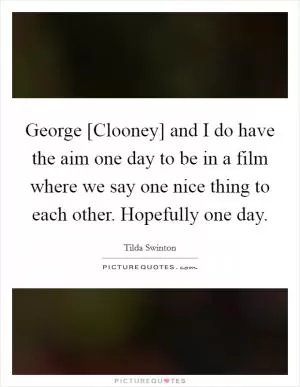 George [Clooney] and I do have the aim one day to be in a film where we say one nice thing to each other. Hopefully one day Picture Quote #1