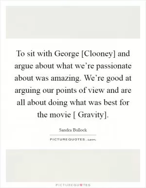 To sit with George [Clooney] and argue about what we’re passionate about was amazing. We’re good at arguing our points of view and are all about doing what was best for the movie [ Gravity] Picture Quote #1