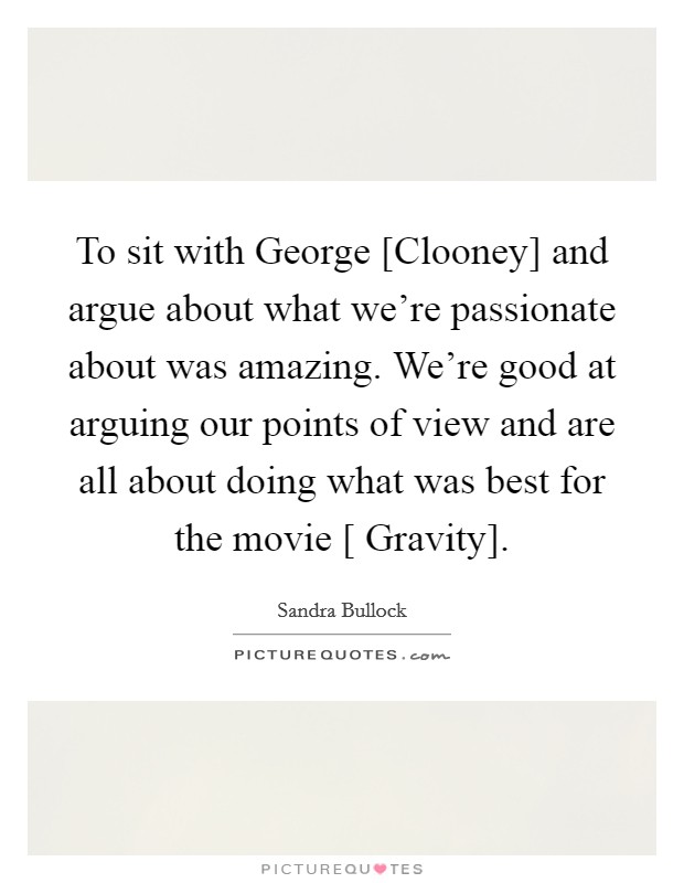 To sit with George [Clooney] and argue about what we're passionate about was amazing. We're good at arguing our points of view and are all about doing what was best for the movie [ Gravity]. Picture Quote #1