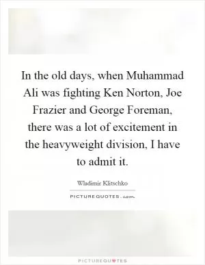 In the old days, when Muhammad Ali was fighting Ken Norton, Joe Frazier and George Foreman, there was a lot of excitement in the heavyweight division, I have to admit it Picture Quote #1