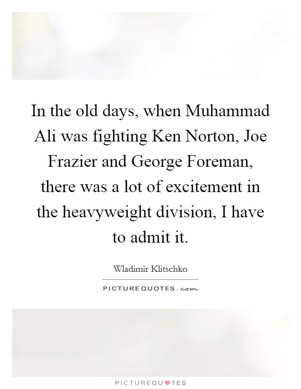 In the old days, when Muhammad Ali was fighting Ken Norton, Joe Frazier and George Foreman, there was a lot of excitement in the heavyweight division, I have to admit it. Picture Quote #1