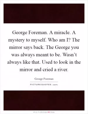 George Foreman. A miracle. A mystery to myself. Who am I? The mirror says back. The George you was always meant to be. Wasn’t always like that. Used to look in the mirror and cried a river Picture Quote #1