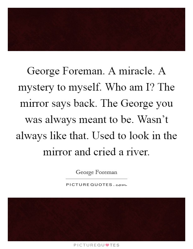 George Foreman. A miracle. A mystery to myself. Who am I? The mirror says back. The George you was always meant to be. Wasn't always like that. Used to look in the mirror and cried a river. Picture Quote #1
