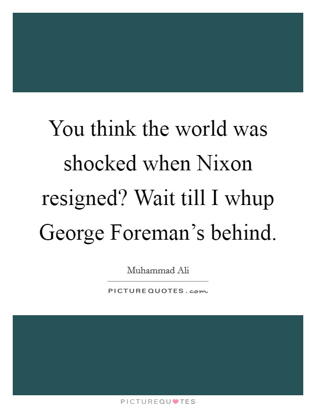 You think the world was shocked when Nixon resigned? Wait till I whup George Foreman's behind. Picture Quote #1