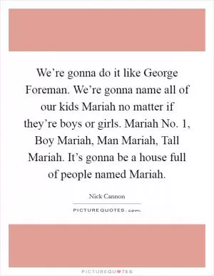 We’re gonna do it like George Foreman. We’re gonna name all of our kids Mariah no matter if they’re boys or girls. Mariah No. 1, Boy Mariah, Man Mariah, Tall Mariah. It’s gonna be a house full of people named Mariah Picture Quote #1
