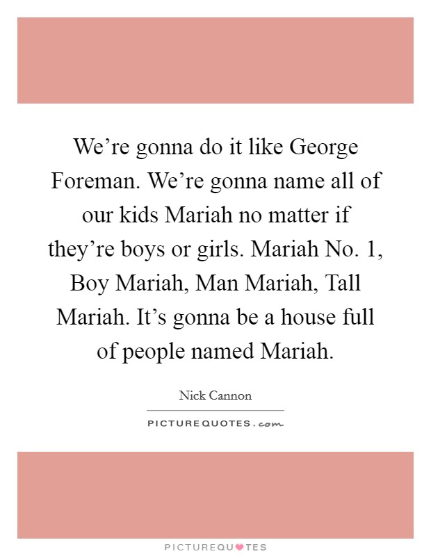 We're gonna do it like George Foreman. We're gonna name all of our kids Mariah no matter if they're boys or girls. Mariah No. 1, Boy Mariah, Man Mariah, Tall Mariah. It's gonna be a house full of people named Mariah. Picture Quote #1