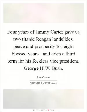 Four years of Jimmy Carter gave us two titanic Reagan landslides, peace and prosperity for eight blessed years - and even a third term for his feckless vice president, George H.W. Bush Picture Quote #1