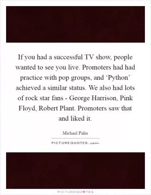 If you had a successful TV show, people wanted to see you live. Promoters had had practice with pop groups, and ‘Python’ achieved a similar status. We also had lots of rock star fans - George Harrison, Pink Floyd, Robert Plant. Promoters saw that and liked it Picture Quote #1