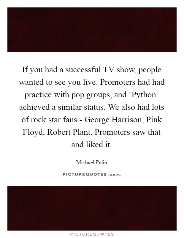If you had a successful TV show, people wanted to see you live. Promoters had had practice with pop groups, and ‘Python' achieved a similar status. We also had lots of rock star fans - George Harrison, Pink Floyd, Robert Plant. Promoters saw that and liked it. Picture Quote #1