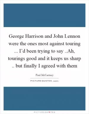 George Harrison and John Lennon were the ones most against touring ... I’d been trying to say ..Ah, tourings good and it keeps us sharp .. but finally I agreed with them Picture Quote #1
