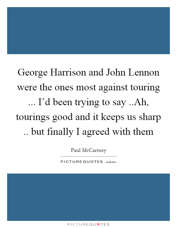 George Harrison and John Lennon were the ones most against touring ... I'd been trying to say ..Ah, tourings good and it keeps us sharp .. but finally I agreed with them Picture Quote #1