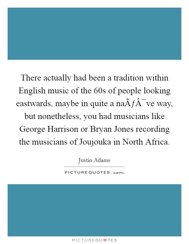 There actually had been a tradition within English music of the  60s of people looking eastwards, maybe in quite a naÃƒÂ¯ve way, but nonetheless, you had musicians like George Harrison or Bryan Jones recording the musicians of Joujouka in North Africa. Picture Quote #1