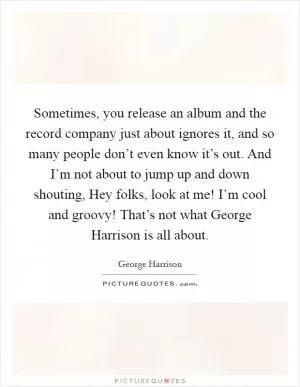 Sometimes, you release an album and the record company just about ignores it, and so many people don’t even know it’s out. And I’m not about to jump up and down shouting, Hey folks, look at me! I’m cool and groovy! That’s not what George Harrison is all about Picture Quote #1