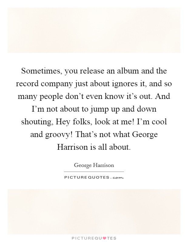 Sometimes, you release an album and the record company just about ignores it, and so many people don't even know it's out. And I'm not about to jump up and down shouting, Hey folks, look at me! I'm cool and groovy! That's not what George Harrison is all about. Picture Quote #1