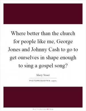 Where better than the church for people like me, George Jones and Johnny Cash to go to get ourselves in shape enough to sing a gospel song? Picture Quote #1