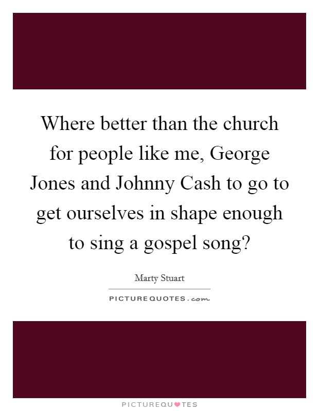 Where better than the church for people like me, George Jones and Johnny Cash to go to get ourselves in shape enough to sing a gospel song? Picture Quote #1