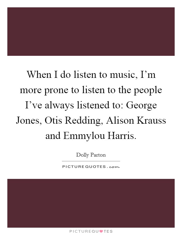 When I do listen to music, I'm more prone to listen to the people I've always listened to: George Jones, Otis Redding, Alison Krauss and Emmylou Harris. Picture Quote #1