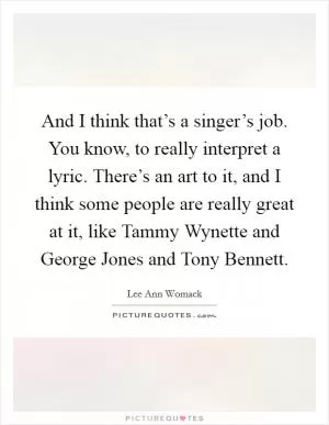 And I think that’s a singer’s job. You know, to really interpret a lyric. There’s an art to it, and I think some people are really great at it, like Tammy Wynette and George Jones and Tony Bennett Picture Quote #1
