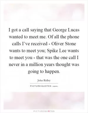 I got a call saying that George Lucas wanted to meet me. Of all the phone calls I’ve received - Oliver Stone wants to meet you; Spike Lee wants to meet you - that was the one call I never in a million years thought was going to happen Picture Quote #1