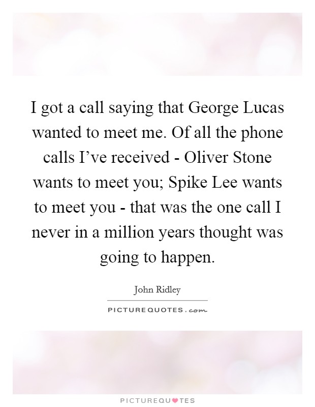 I got a call saying that George Lucas wanted to meet me. Of all the phone calls I've received - Oliver Stone wants to meet you; Spike Lee wants to meet you - that was the one call I never in a million years thought was going to happen. Picture Quote #1
