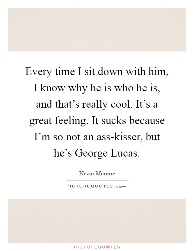 Every time I sit down with him, I know why he is who he is, and that's really cool. It's a great feeling. It sucks because I'm so not an ass-kisser, but he's George Lucas. Picture Quote #1