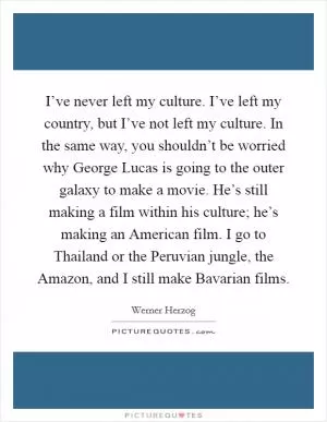 I’ve never left my culture. I’ve left my country, but I’ve not left my culture. In the same way, you shouldn’t be worried why George Lucas is going to the outer galaxy to make a movie. He’s still making a film within his culture; he’s making an American film. I go to Thailand or the Peruvian jungle, the Amazon, and I still make Bavarian films Picture Quote #1