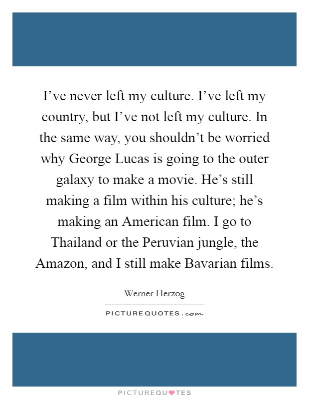 I've never left my culture. I've left my country, but I've not left my culture. In the same way, you shouldn't be worried why George Lucas is going to the outer galaxy to make a movie. He's still making a film within his culture; he's making an American film. I go to Thailand or the Peruvian jungle, the Amazon, and I still make Bavarian films. Picture Quote #1
