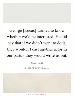 George [Lucas] wanted to know whether we’d be interested. He did say that if we didn’t want to do it, they wouldn’t cast another actor in our parts - they would write us out, Picture Quote #1