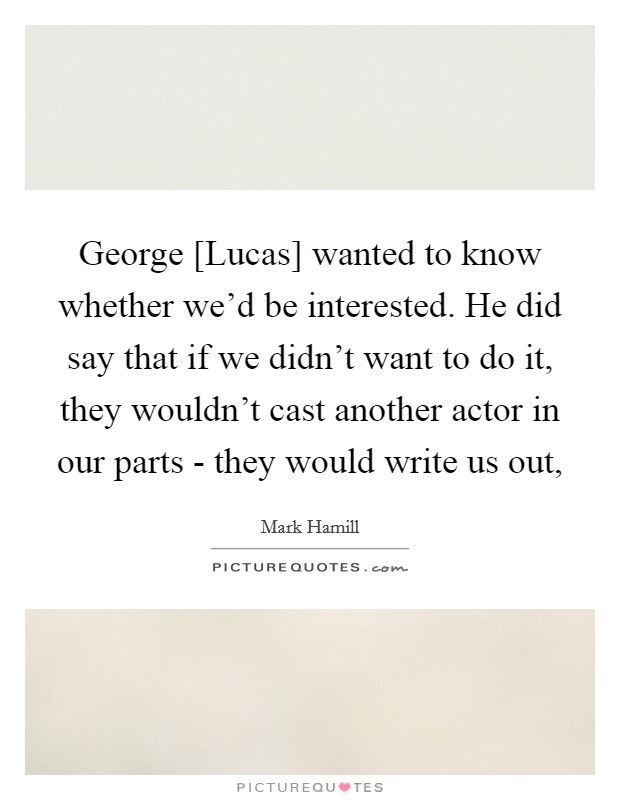 George [Lucas] wanted to know whether we'd be interested. He did say that if we didn't want to do it, they wouldn't cast another actor in our parts - they would write us out, Picture Quote #1