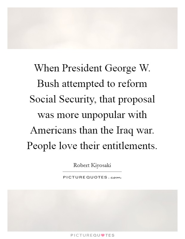 When President George W. Bush attempted to reform Social Security, that proposal was more unpopular with Americans than the Iraq war. People love their entitlements. Picture Quote #1