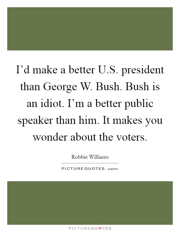 I'd make a better U.S. president than George W. Bush. Bush is an idiot. I'm a better public speaker than him. It makes you wonder about the voters. Picture Quote #1