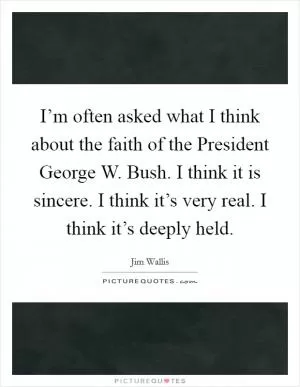 I’m often asked what I think about the faith of the President George W. Bush. I think it is sincere. I think it’s very real. I think it’s deeply held Picture Quote #1