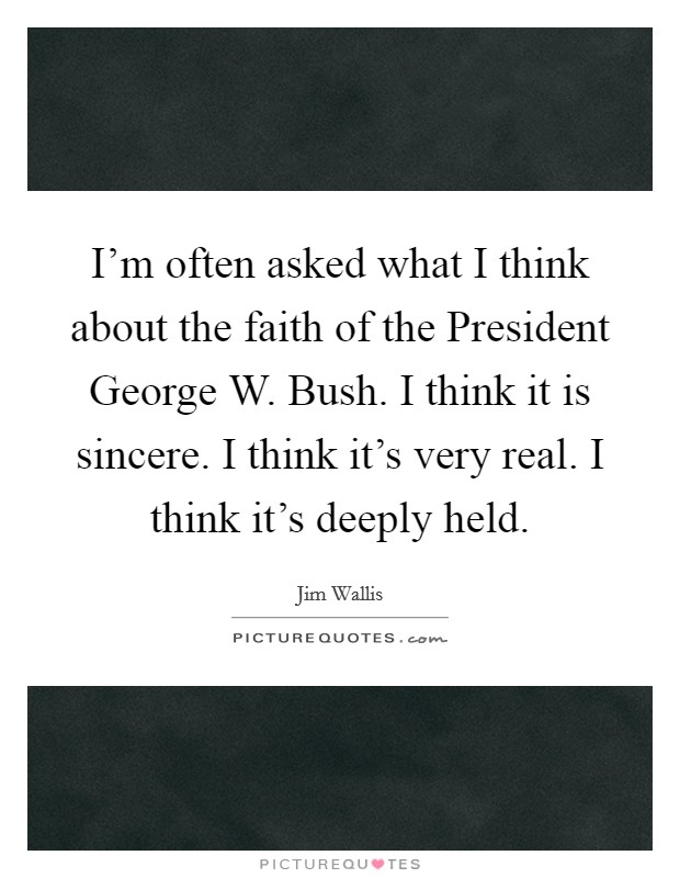 I'm often asked what I think about the faith of the President George W. Bush. I think it is sincere. I think it's very real. I think it's deeply held. Picture Quote #1