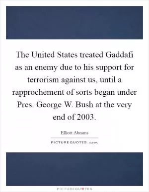 The United States treated Gaddafi as an enemy due to his support for terrorism against us, until a rapprochement of sorts began under Pres. George W. Bush at the very end of 2003 Picture Quote #1