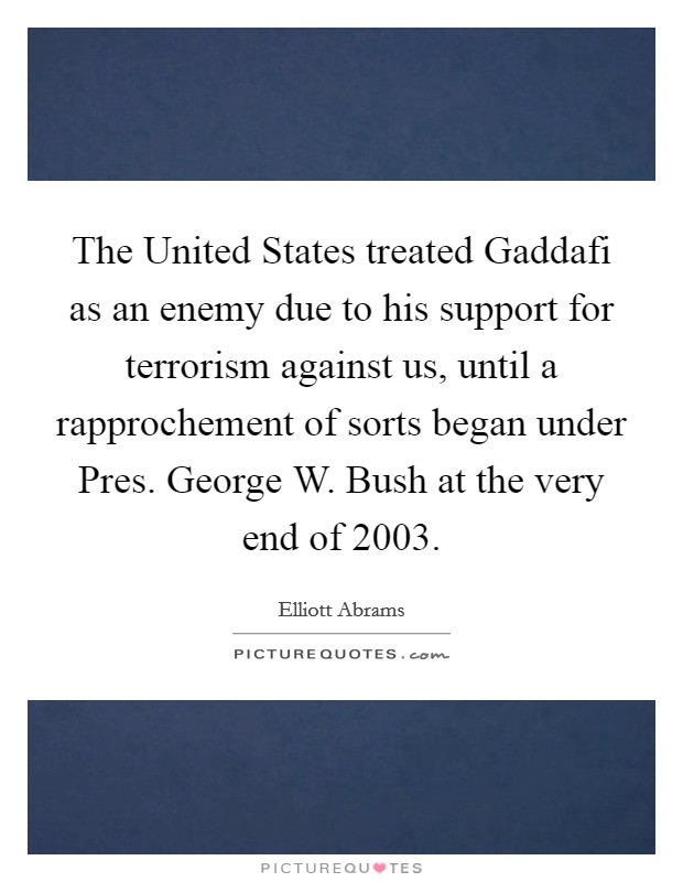 The United States treated Gaddafi as an enemy due to his support for terrorism against us, until a rapprochement of sorts began under Pres. George W. Bush at the very end of 2003. Picture Quote #1