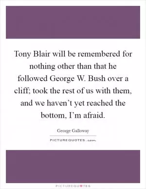 Tony Blair will be remembered for nothing other than that he followed George W. Bush over a cliff; took the rest of us with them, and we haven’t yet reached the bottom, I’m afraid Picture Quote #1