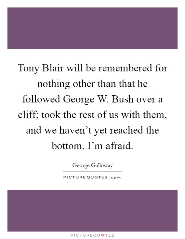Tony Blair will be remembered for nothing other than that he followed George W. Bush over a cliff; took the rest of us with them, and we haven't yet reached the bottom, I'm afraid. Picture Quote #1