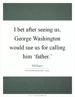I bet after seeing us, George Washington would sue us for calling him ‘father.’ Picture Quote #1