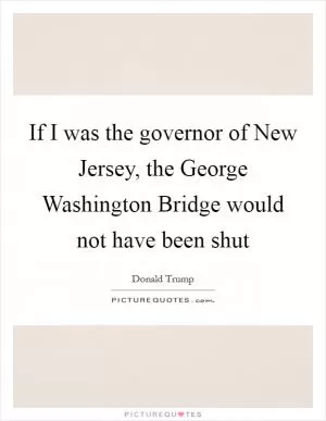 If I was the governor of New Jersey, the George Washington Bridge would not have been shut Picture Quote #1
