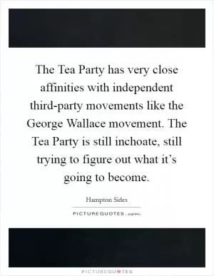The Tea Party has very close affinities with independent third-party movements like the George Wallace movement. The Tea Party is still inchoate, still trying to figure out what it’s going to become Picture Quote #1