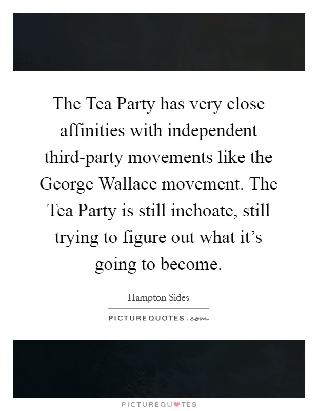 The Tea Party has very close affinities with independent third-party movements like the George Wallace movement. The Tea Party is still inchoate, still trying to figure out what it's going to become. Picture Quote #1